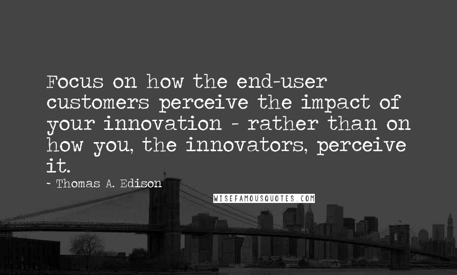 Thomas A. Edison Quotes: Focus on how the end-user customers perceive the impact of your innovation - rather than on how you, the innovators, perceive it.