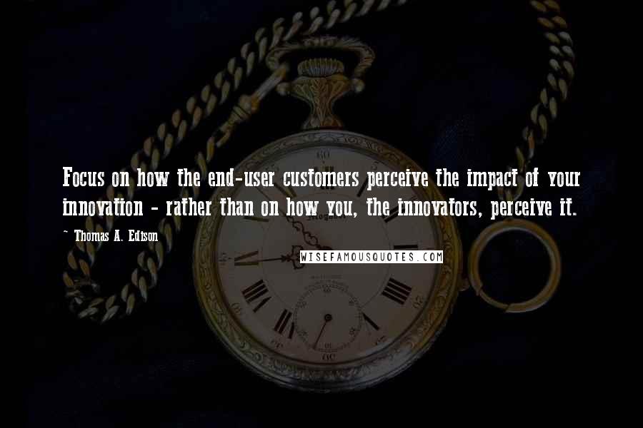 Thomas A. Edison Quotes: Focus on how the end-user customers perceive the impact of your innovation - rather than on how you, the innovators, perceive it.