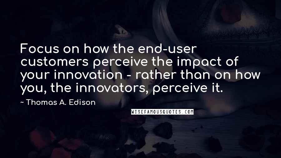 Thomas A. Edison Quotes: Focus on how the end-user customers perceive the impact of your innovation - rather than on how you, the innovators, perceive it.