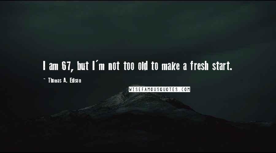 Thomas A. Edison Quotes: I am 67, but I'm not too old to make a fresh start.