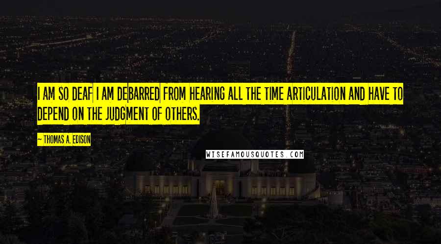 Thomas A. Edison Quotes: I am so deaf I am debarred from hearing all the time articulation and have to depend on the judgment of others.