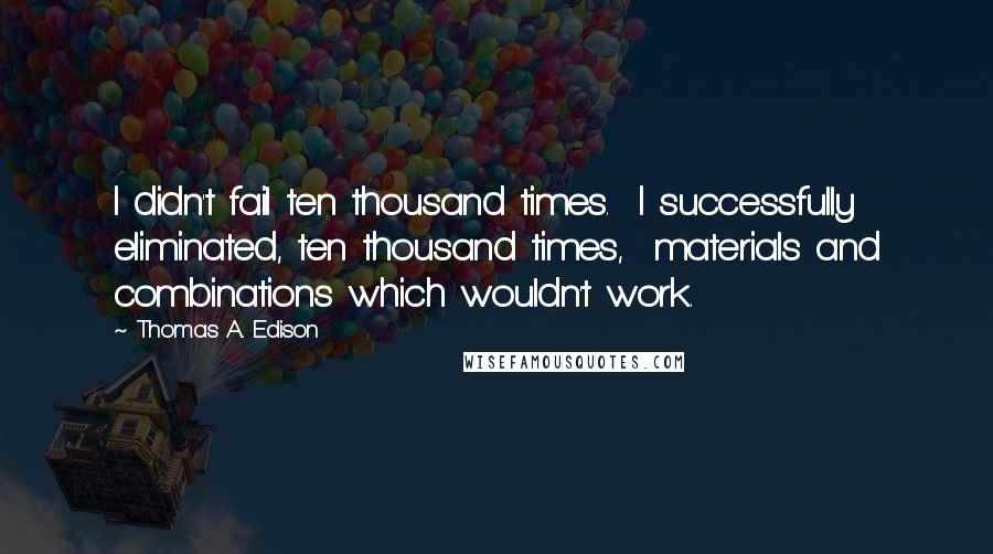 Thomas A. Edison Quotes: I didn't fail ten thousand times.  I successfully eliminated, ten thousand times,  materials and combinations which wouldn't work.