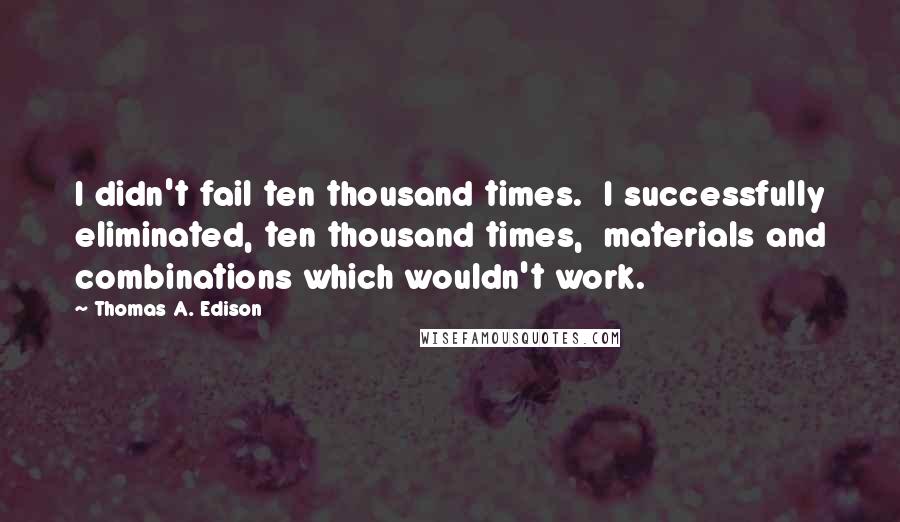 Thomas A. Edison Quotes: I didn't fail ten thousand times.  I successfully eliminated, ten thousand times,  materials and combinations which wouldn't work.