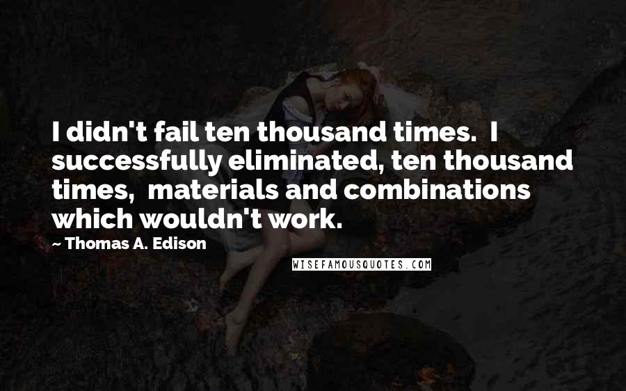 Thomas A. Edison Quotes: I didn't fail ten thousand times.  I successfully eliminated, ten thousand times,  materials and combinations which wouldn't work.