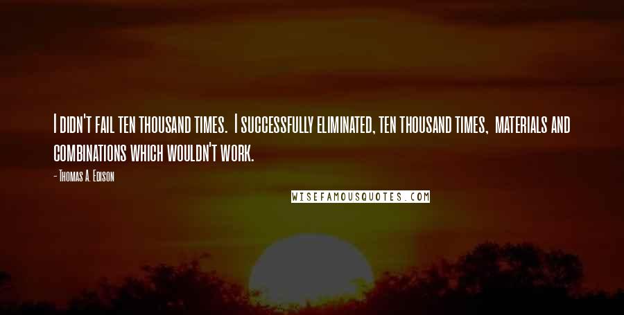 Thomas A. Edison Quotes: I didn't fail ten thousand times.  I successfully eliminated, ten thousand times,  materials and combinations which wouldn't work.