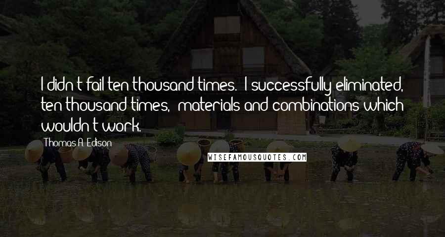 Thomas A. Edison Quotes: I didn't fail ten thousand times.  I successfully eliminated, ten thousand times,  materials and combinations which wouldn't work.