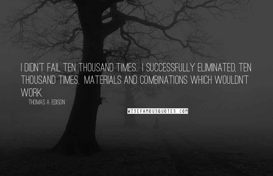 Thomas A. Edison Quotes: I didn't fail ten thousand times.  I successfully eliminated, ten thousand times,  materials and combinations which wouldn't work.