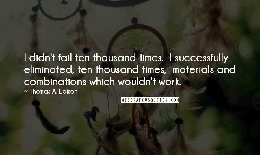 Thomas A. Edison Quotes: I didn't fail ten thousand times.  I successfully eliminated, ten thousand times,  materials and combinations which wouldn't work.