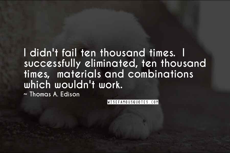 Thomas A. Edison Quotes: I didn't fail ten thousand times.  I successfully eliminated, ten thousand times,  materials and combinations which wouldn't work.