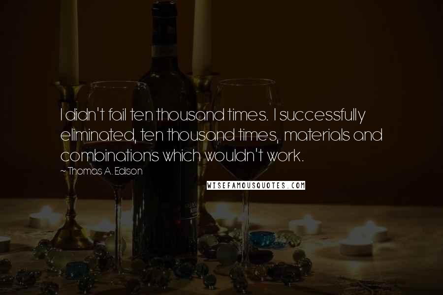 Thomas A. Edison Quotes: I didn't fail ten thousand times.  I successfully eliminated, ten thousand times,  materials and combinations which wouldn't work.