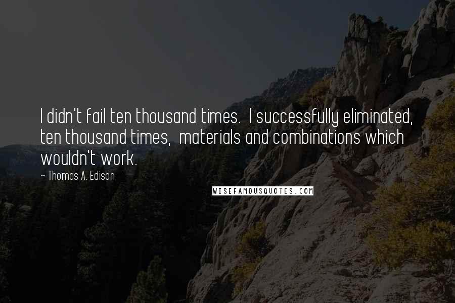 Thomas A. Edison Quotes: I didn't fail ten thousand times.  I successfully eliminated, ten thousand times,  materials and combinations which wouldn't work.