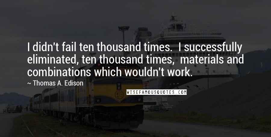 Thomas A. Edison Quotes: I didn't fail ten thousand times.  I successfully eliminated, ten thousand times,  materials and combinations which wouldn't work.