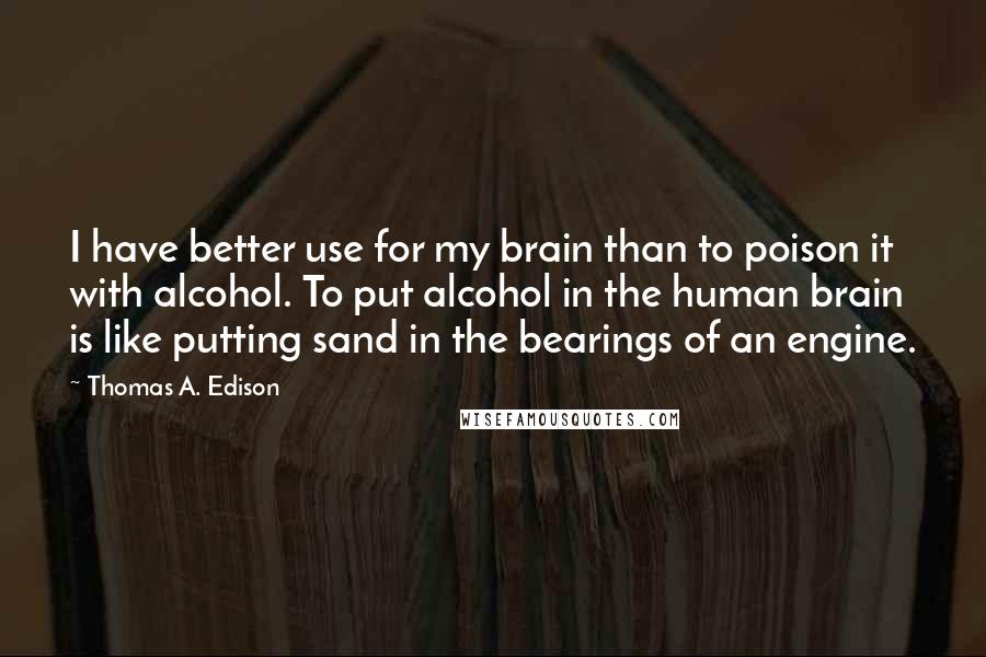 Thomas A. Edison Quotes: I have better use for my brain than to poison it with alcohol. To put alcohol in the human brain is like putting sand in the bearings of an engine.