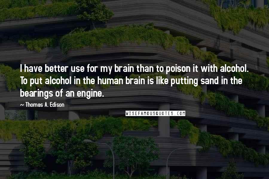 Thomas A. Edison Quotes: I have better use for my brain than to poison it with alcohol. To put alcohol in the human brain is like putting sand in the bearings of an engine.