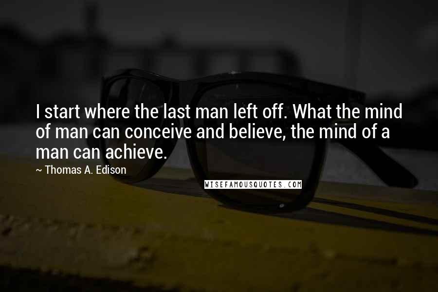 Thomas A. Edison Quotes: I start where the last man left off. What the mind of man can conceive and believe, the mind of a man can achieve.