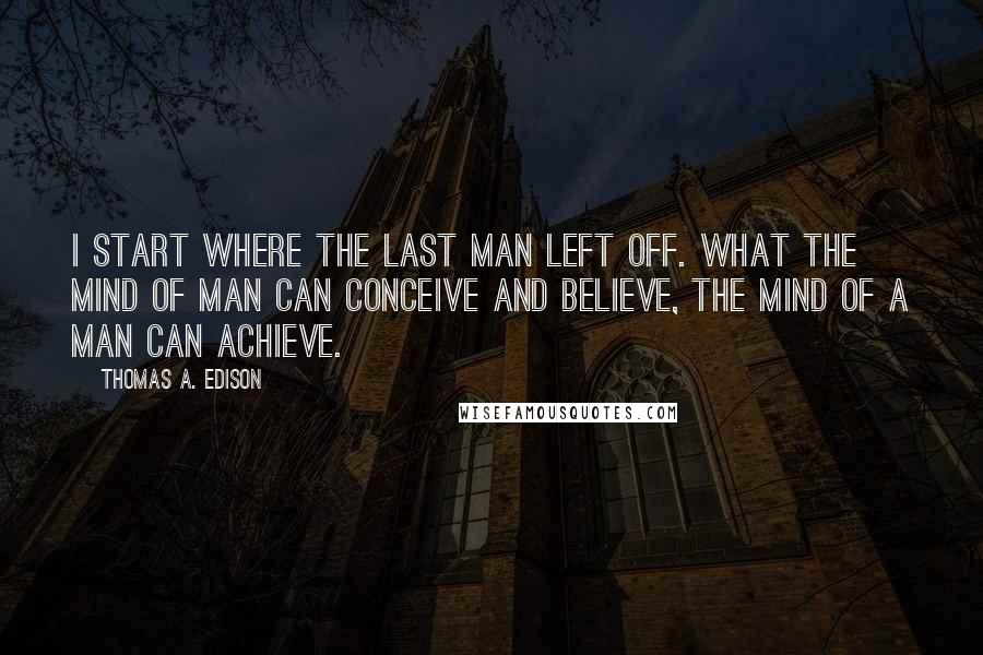 Thomas A. Edison Quotes: I start where the last man left off. What the mind of man can conceive and believe, the mind of a man can achieve.