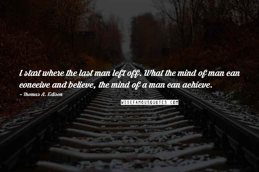 Thomas A. Edison Quotes: I start where the last man left off. What the mind of man can conceive and believe, the mind of a man can achieve.