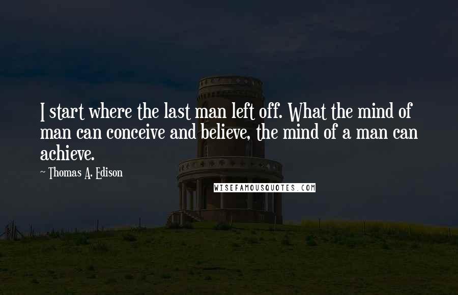 Thomas A. Edison Quotes: I start where the last man left off. What the mind of man can conceive and believe, the mind of a man can achieve.