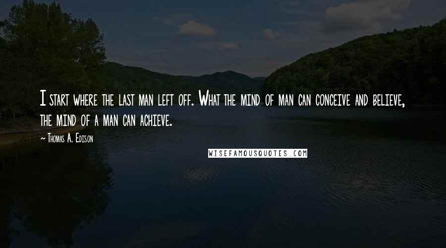 Thomas A. Edison Quotes: I start where the last man left off. What the mind of man can conceive and believe, the mind of a man can achieve.