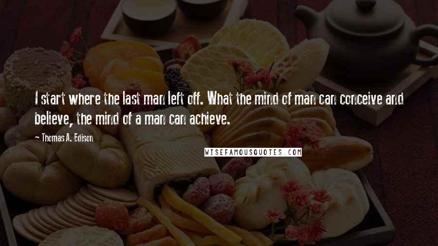 Thomas A. Edison Quotes: I start where the last man left off. What the mind of man can conceive and believe, the mind of a man can achieve.