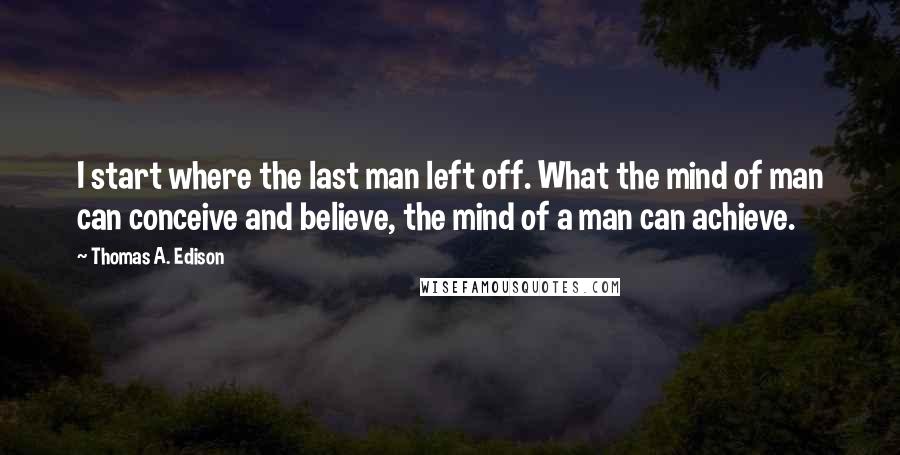 Thomas A. Edison Quotes: I start where the last man left off. What the mind of man can conceive and believe, the mind of a man can achieve.