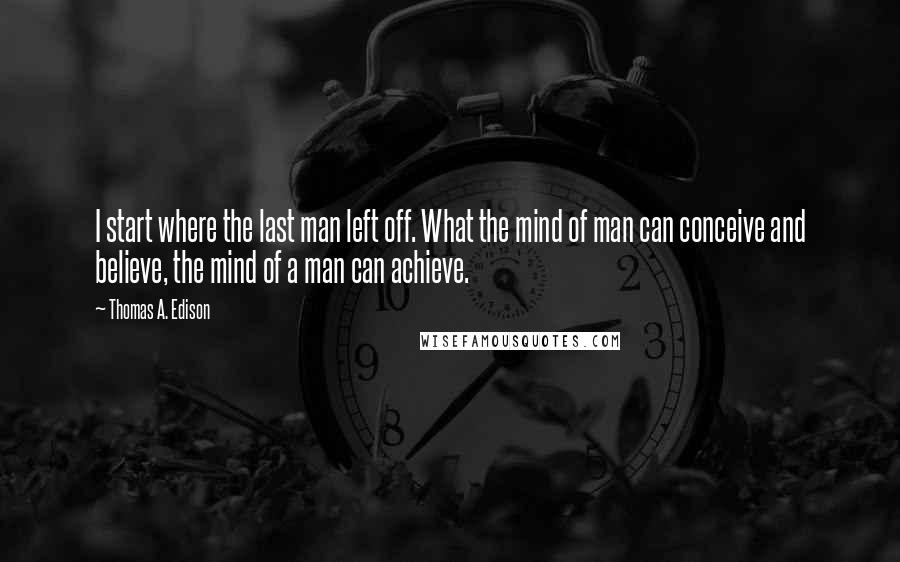 Thomas A. Edison Quotes: I start where the last man left off. What the mind of man can conceive and believe, the mind of a man can achieve.