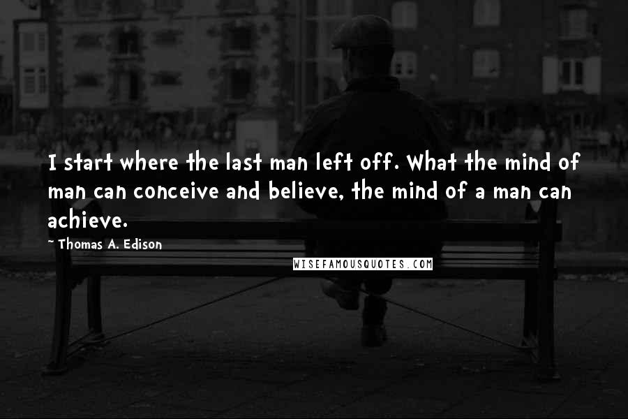 Thomas A. Edison Quotes: I start where the last man left off. What the mind of man can conceive and believe, the mind of a man can achieve.