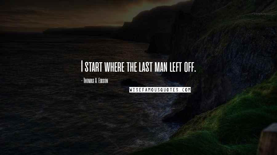 Thomas A. Edison Quotes: I start where the last man left off.