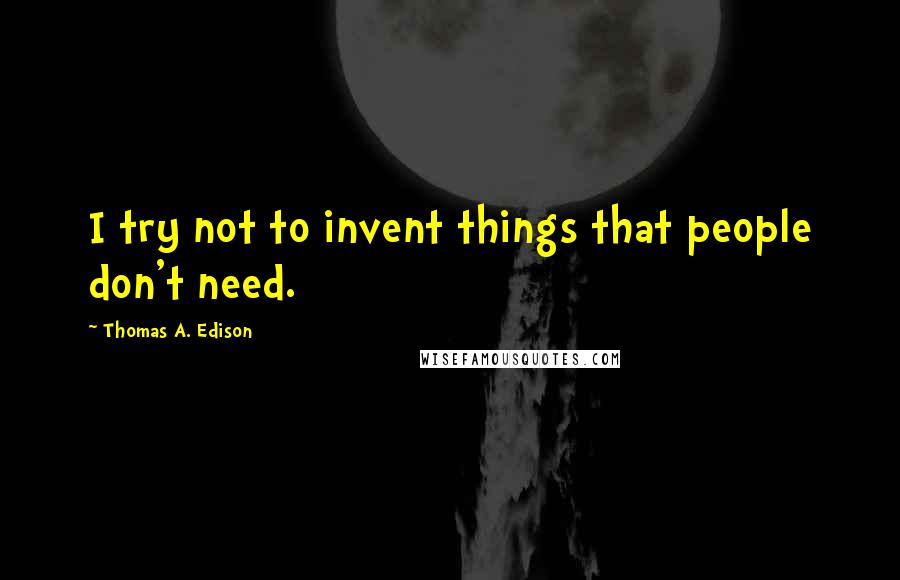 Thomas A. Edison Quotes: I try not to invent things that people don't need.