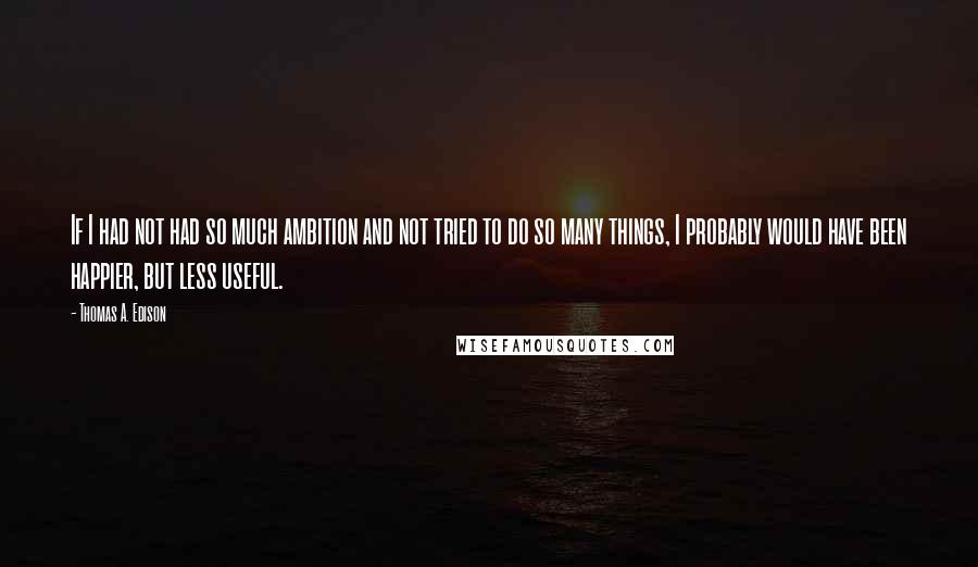 Thomas A. Edison Quotes: If I had not had so much ambition and not tried to do so many things, I probably would have been happier, but less useful.