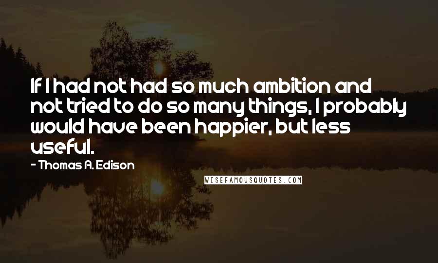 Thomas A. Edison Quotes: If I had not had so much ambition and not tried to do so many things, I probably would have been happier, but less useful.