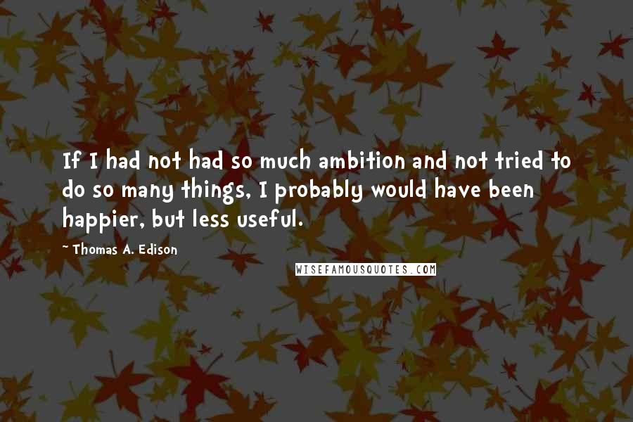 Thomas A. Edison Quotes: If I had not had so much ambition and not tried to do so many things, I probably would have been happier, but less useful.