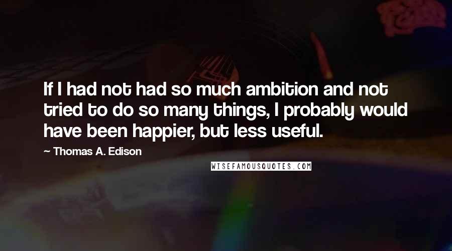 Thomas A. Edison Quotes: If I had not had so much ambition and not tried to do so many things, I probably would have been happier, but less useful.