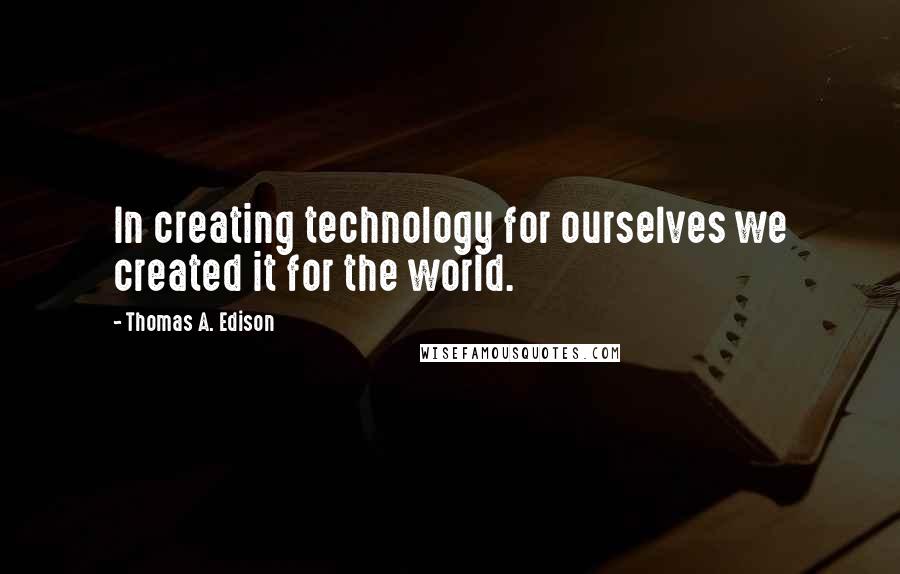 Thomas A. Edison Quotes: In creating technology for ourselves we created it for the world.