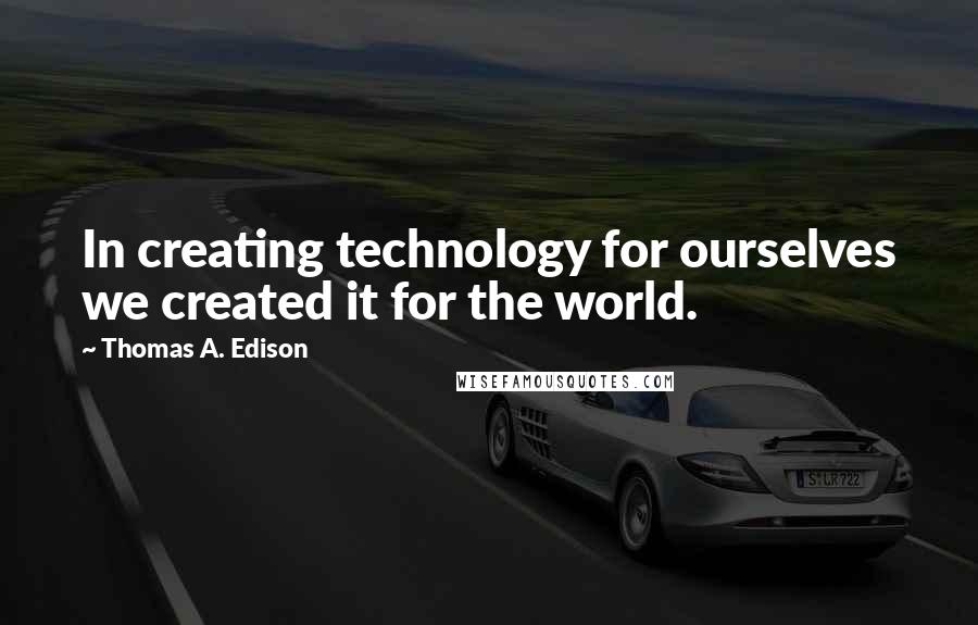 Thomas A. Edison Quotes: In creating technology for ourselves we created it for the world.