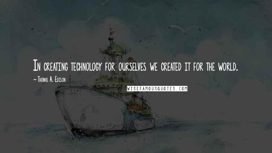 Thomas A. Edison Quotes: In creating technology for ourselves we created it for the world.