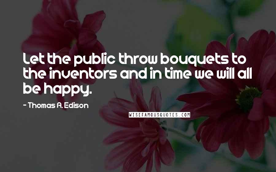 Thomas A. Edison Quotes: Let the public throw bouquets to the inventors and in time we will all be happy.