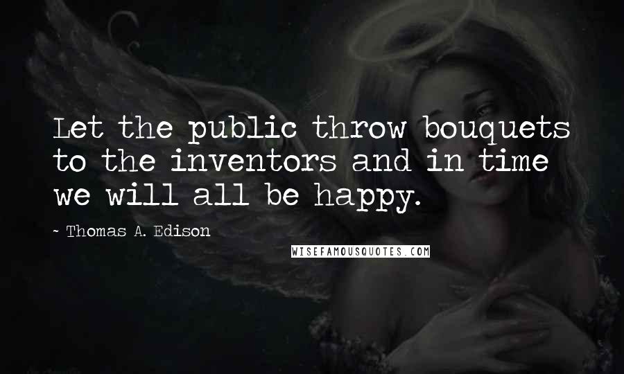 Thomas A. Edison Quotes: Let the public throw bouquets to the inventors and in time we will all be happy.