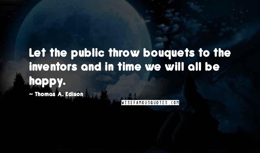 Thomas A. Edison Quotes: Let the public throw bouquets to the inventors and in time we will all be happy.