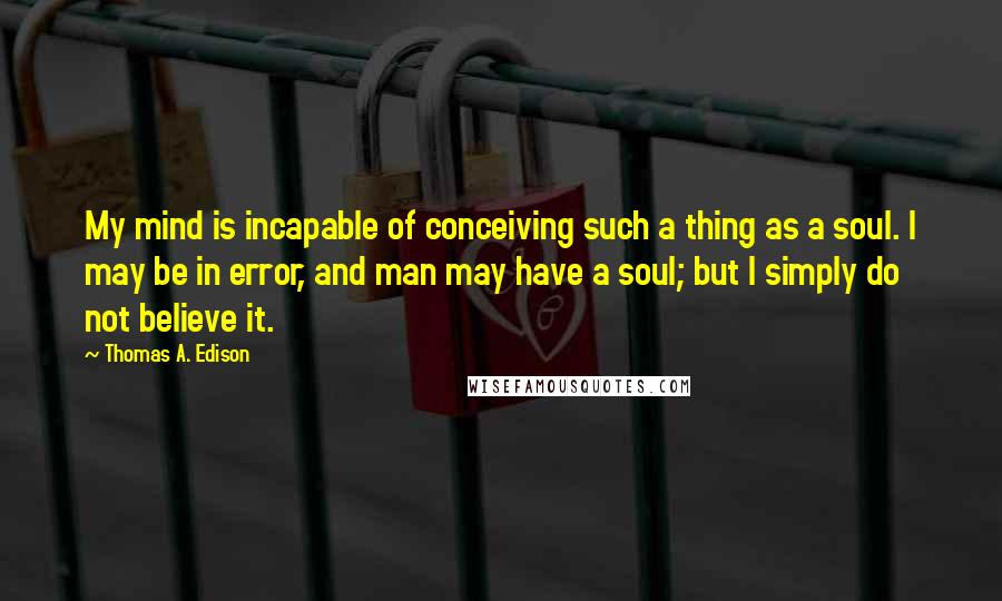 Thomas A. Edison Quotes: My mind is incapable of conceiving such a thing as a soul. I may be in error, and man may have a soul; but I simply do not believe it.
