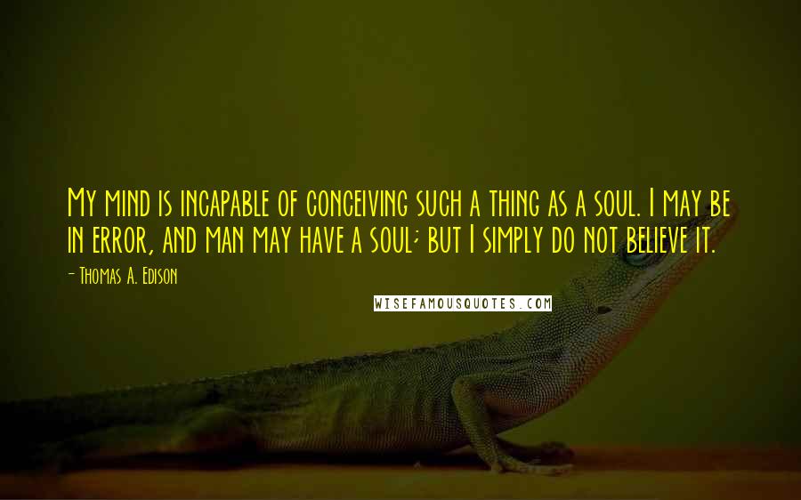Thomas A. Edison Quotes: My mind is incapable of conceiving such a thing as a soul. I may be in error, and man may have a soul; but I simply do not believe it.