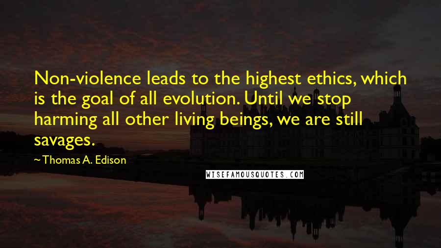 Thomas A. Edison Quotes: Non-violence leads to the highest ethics, which is the goal of all evolution. Until we stop harming all other living beings, we are still savages.