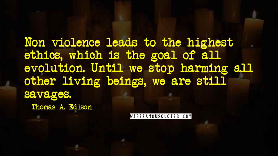 Thomas A. Edison Quotes: Non-violence leads to the highest ethics, which is the goal of all evolution. Until we stop harming all other living beings, we are still savages.