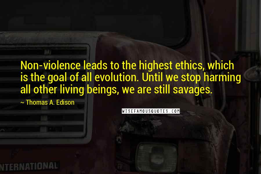 Thomas A. Edison Quotes: Non-violence leads to the highest ethics, which is the goal of all evolution. Until we stop harming all other living beings, we are still savages.