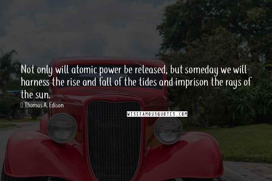 Thomas A. Edison Quotes: Not only will atomic power be released, but someday we will harness the rise and fall of the tides and imprison the rays of the sun.