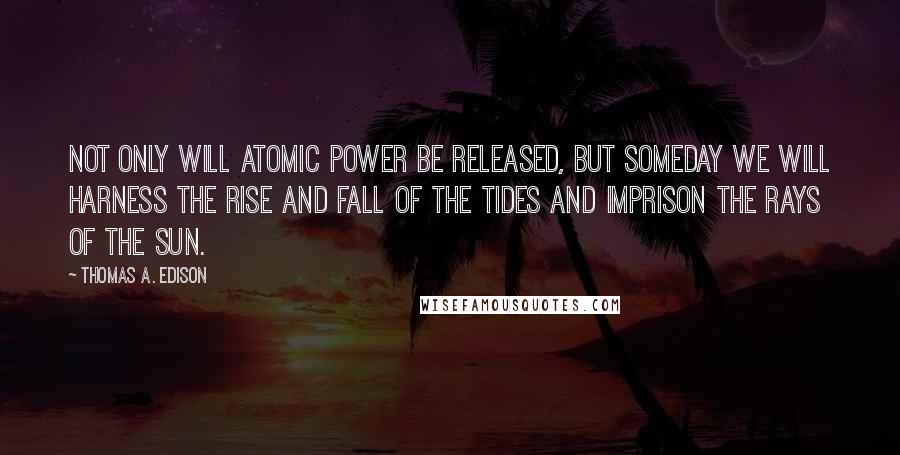 Thomas A. Edison Quotes: Not only will atomic power be released, but someday we will harness the rise and fall of the tides and imprison the rays of the sun.