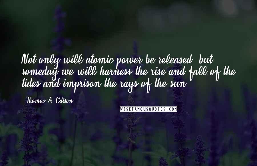 Thomas A. Edison Quotes: Not only will atomic power be released, but someday we will harness the rise and fall of the tides and imprison the rays of the sun.