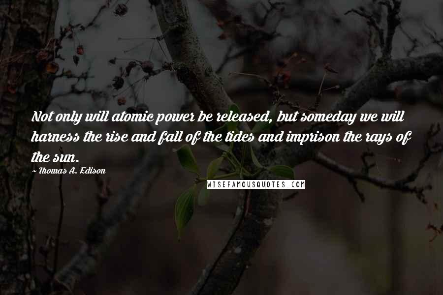 Thomas A. Edison Quotes: Not only will atomic power be released, but someday we will harness the rise and fall of the tides and imprison the rays of the sun.