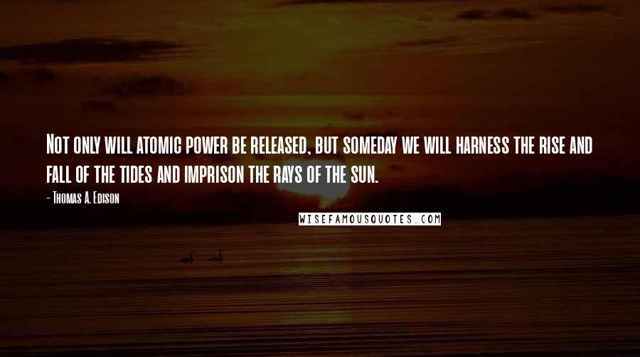 Thomas A. Edison Quotes: Not only will atomic power be released, but someday we will harness the rise and fall of the tides and imprison the rays of the sun.