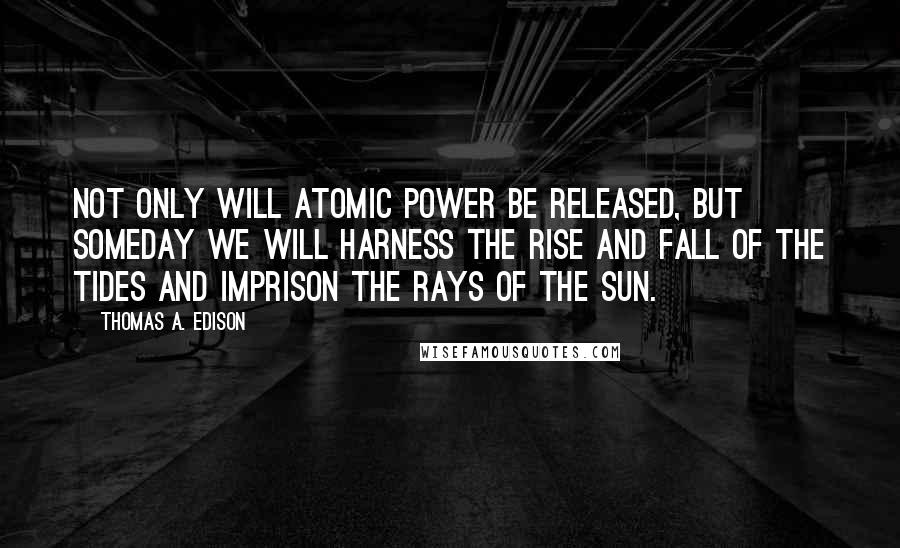 Thomas A. Edison Quotes: Not only will atomic power be released, but someday we will harness the rise and fall of the tides and imprison the rays of the sun.